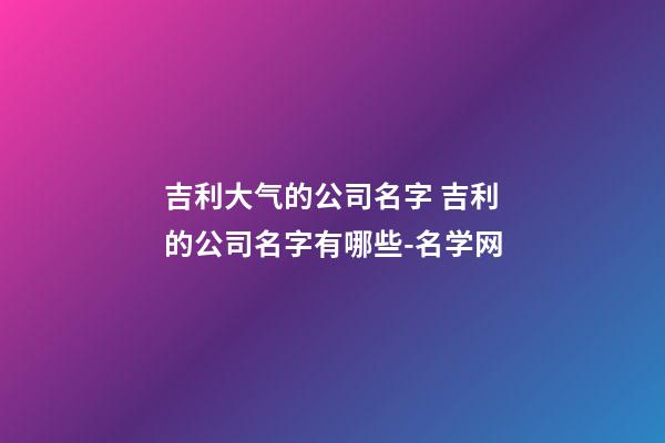 吉利大气的公司名字 吉利的公司名字有哪些-名学网-第1张-公司起名-玄机派
